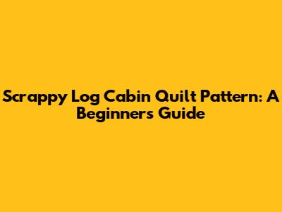 Scrappy Log Cabin Quilt Pattern: A Beginner's Guide
