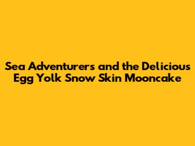 Sea Adventurers and the Delicious Egg Yolk Snow Skin Mooncake