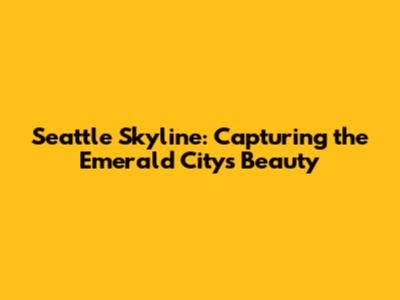 Seattle Skyline: Capturing the Emerald City's Beauty