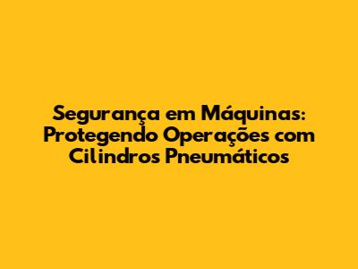 Segurança em Máquinas: Protegendo Operações com Cilindros Pneumáticos