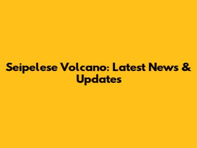 Seipelese Volcano: Latest News & Updates