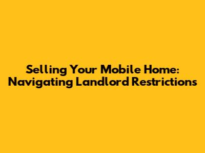 Selling Your Mobile Home: Navigating Landlord Restrictions