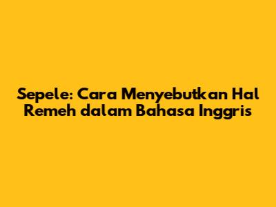 Sepele: Cara Menyebutkan Hal Remeh dalam Bahasa Inggris