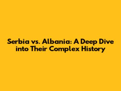 Serbia vs. Albania: A Deep Dive into Their Complex History