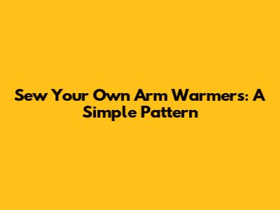 Sew Your Own Arm Warmers: A Simple Pattern