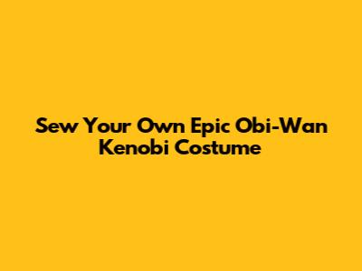 Sew Your Own Epic Obi-Wan Kenobi Costume