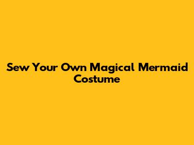 Sew Your Own Magical Mermaid Costume