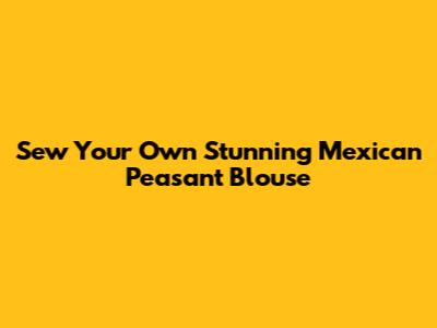 Sew Your Own Stunning Mexican Peasant Blouse