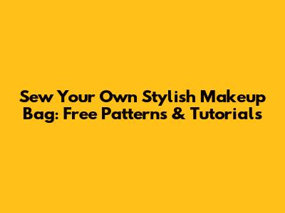 Sew Your Own Stylish Makeup Bag: Free Patterns & Tutorials