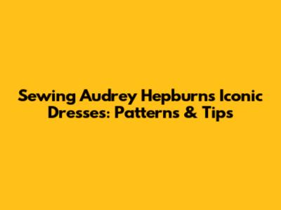Sewing Audrey Hepburn's Iconic Dresses: Patterns & Tips