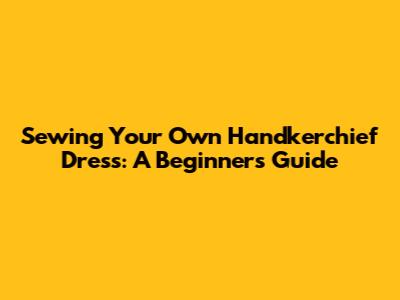 Sewing Your Own Handkerchief Dress: A Beginner's Guide