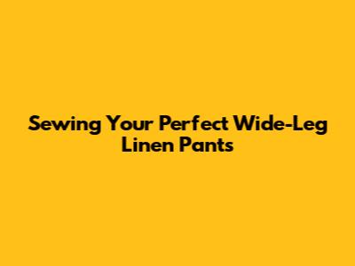 Sewing Your Perfect Wide-Leg Linen Pants