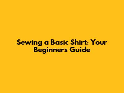 Sewing a Basic Shirt: Your Beginner's Guide