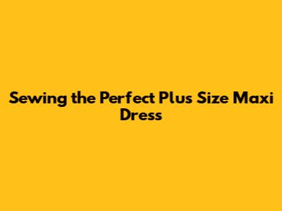 Sewing the Perfect Plus Size Maxi Dress