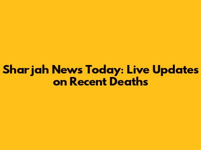 Sharjah News Today: Live Updates on Recent Deaths