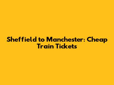 Sheffield to Manchester: Cheap Train Tickets