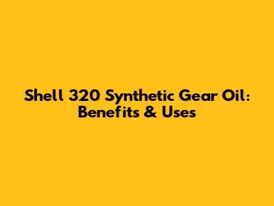 Shell 320 Synthetic Gear Oil: Benefits & Uses