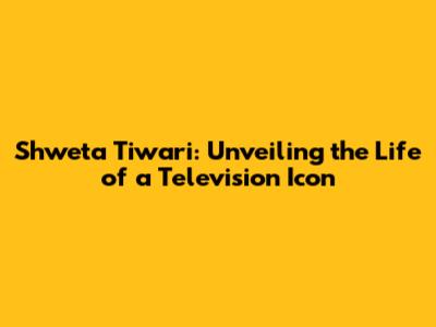 Shweta Tiwari: Unveiling the Life of a Television Icon