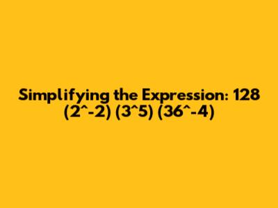 Simplifying the Expression: 128 * (2^-2) * (3^5) * (36^-4)