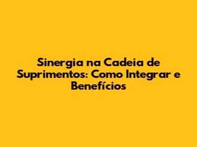 Sinergia na Cadeia de Suprimentos: Como Integrar e Benefícios