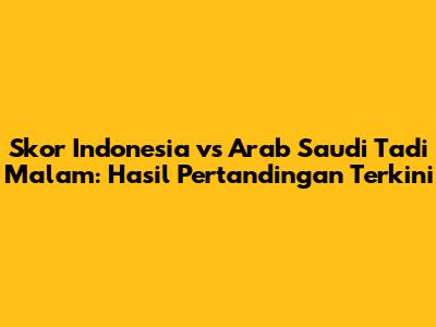 Skor Indonesia vs Arab Saudi Tadi Malam: Hasil Pertandingan Terkini