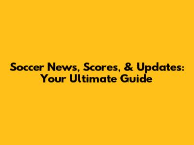 Soccer News, Scores, & Updates: Your Ultimate Guide