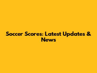 Soccer Scores: Latest Updates & News