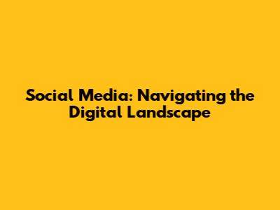 Social Media: Navigating the Digital Landscape