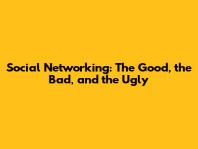 Social Networking: The Good, the Bad, and the Ugly