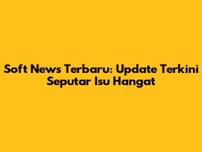 Soft News Terbaru: Update Terkini Seputar Isu Hangat