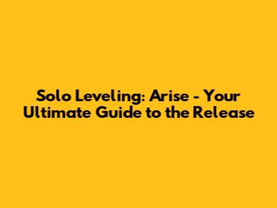 Solo Leveling: Arise - Your Ultimate Guide to the Release