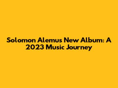 Solomon Alemu's New Album: A 2023 Music Journey