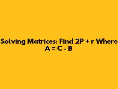Solving Matrices: Find 2P + r Where A = C - B