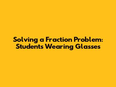 Solving a Fraction Problem: Students Wearing Glasses
