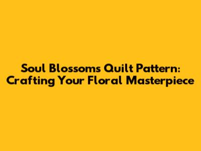 Soul Blossoms Quilt Pattern: Crafting Your Floral Masterpiece