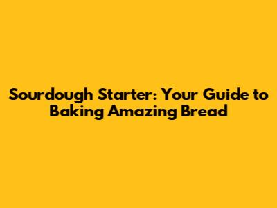 Sourdough Starter: Your Guide to Baking Amazing Bread
