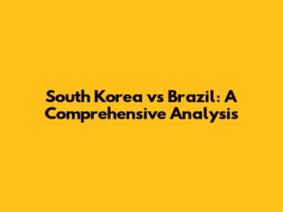 South Korea vs Brazil: A Comprehensive Analysis