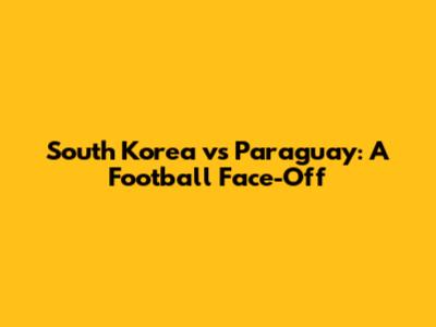 South Korea vs Paraguay: A Football Face-Off