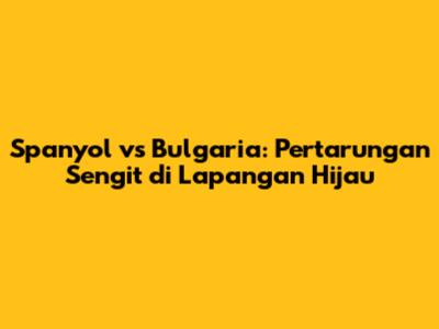 Spanyol vs Bulgaria: Pertarungan Sengit di Lapangan Hijau