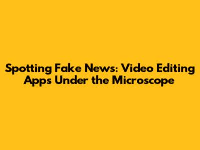 Spotting Fake News: Video Editing Apps Under the Microscope