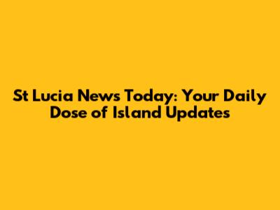 St Lucia News Today: Your Daily Dose of Island Updates