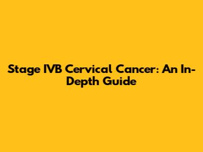 Stage IVB Cervical Cancer: An In-Depth Guide