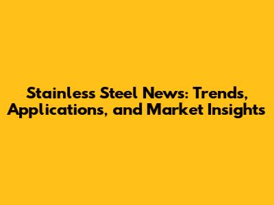 Stainless Steel News: Trends, Applications, and Market Insights