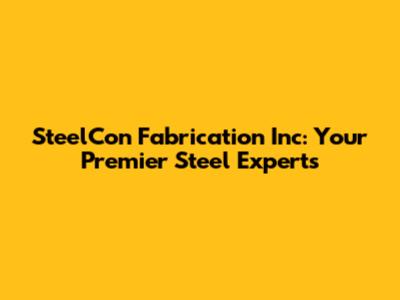 SteelCon Fabrication Inc: Your Premier Steel Experts