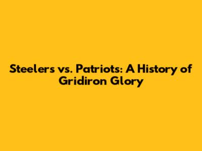 Steelers vs. Patriots: A History of Gridiron Glory
