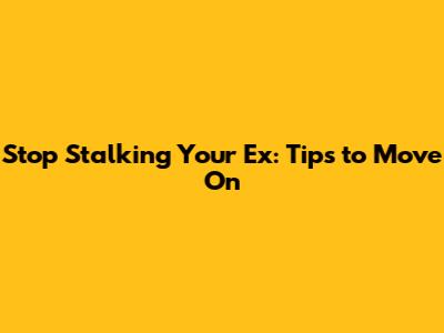 Stop Stalking Your Ex: Tips to Move On