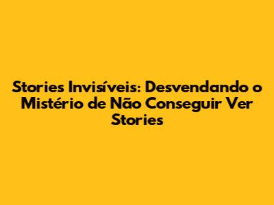 Stories Invisíveis: Desvendando o Mistério de Não Conseguir Ver Stories