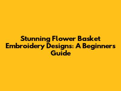 Stunning Flower Basket Embroidery Designs: A Beginner's Guide