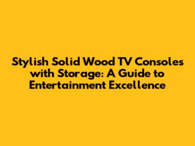 Stylish Solid Wood TV Consoles with Storage: A Guide to Entertainment Excellence
