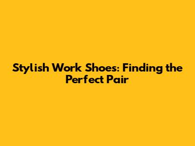Stylish Work Shoes: Finding the Perfect Pair